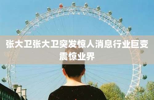 张大卫张大卫突发惊人消息行业巨变震惊业界