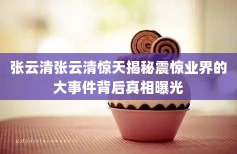 张云清张云清惊天揭秘震惊业界的大事件背后真相曝光