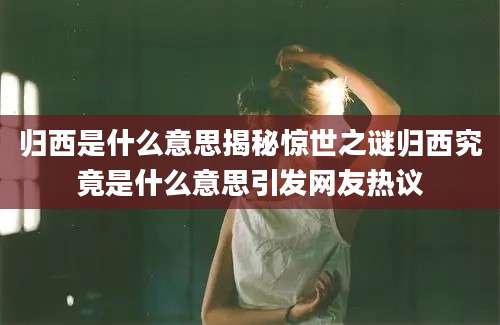 归西是什么意思揭秘惊世之谜归西究竟是什么意思引发网友热议