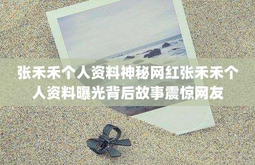 张禾禾个人资料神秘网红张禾禾个人资料曝光背后故事震惊网友