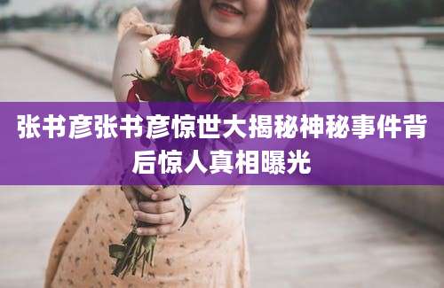 张书彦张书彦惊世大揭秘神秘事件背后惊人真相曝光
