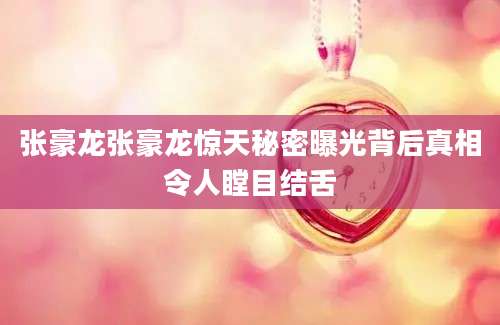 张豪龙张豪龙惊天秘密曝光背后真相令人瞠目结舌