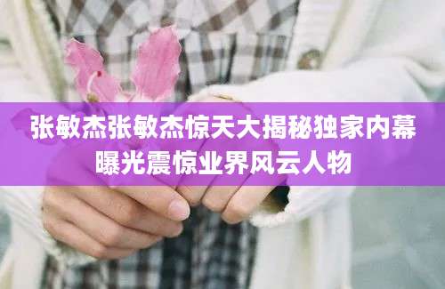 张敏杰张敏杰惊天大揭秘独家内幕曝光震惊业界风云人物
