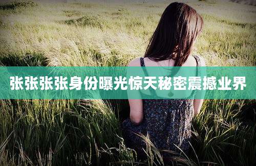 张张张张身份曝光惊天秘密震撼业界