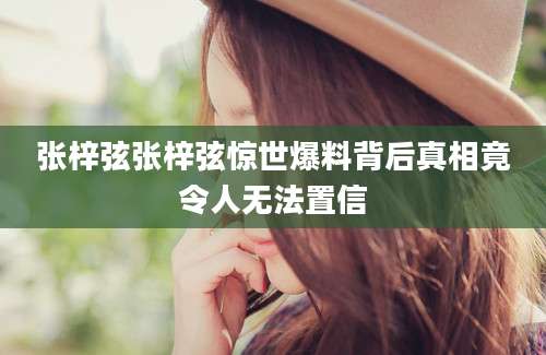 张梓弦张梓弦惊世爆料背后真相竟令人无法置信