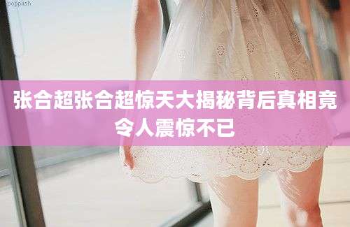 张合超张合超惊天大揭秘背后真相竟令人震惊不已