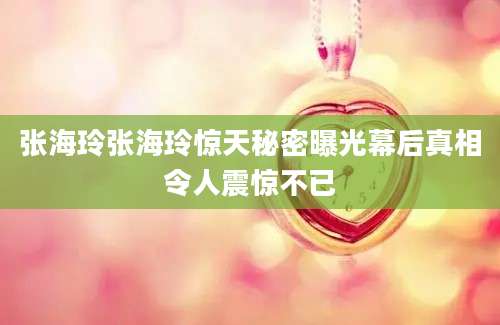 张海玲张海玲惊天秘密曝光幕后真相令人震惊不已