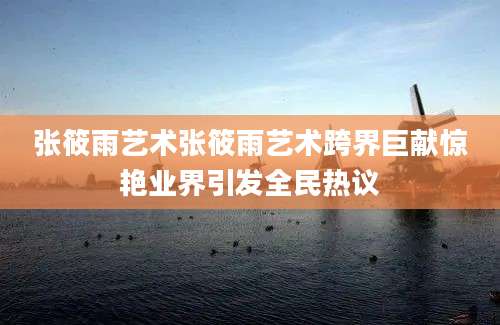 张筱雨艺术张筱雨艺术跨界巨献惊艳业界引发全民热议