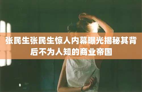 张民生张民生惊人内幕曝光揭秘其背后不为人知的商业帝国
