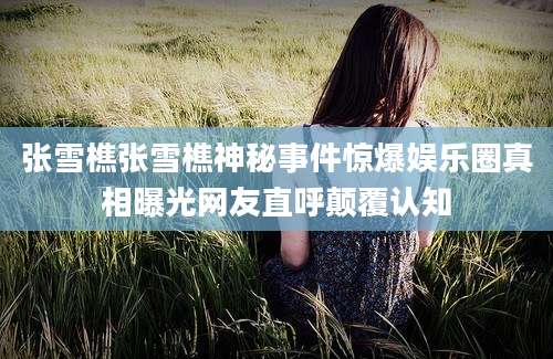 张雪樵张雪樵神秘事件惊爆娱乐圈真相曝光网友直呼颠覆认知