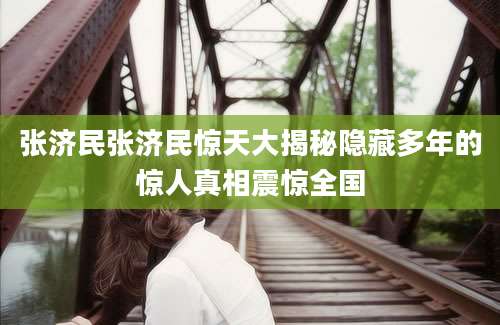 张济民张济民惊天大揭秘隐藏多年的惊人真相震惊全国