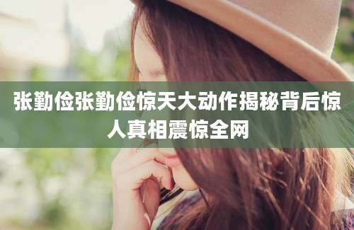 张勤俭张勤俭惊天大动作揭秘背后惊人真相震惊全网