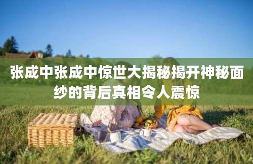 张成中张成中惊世大揭秘揭开神秘面纱的背后真相令人震惊