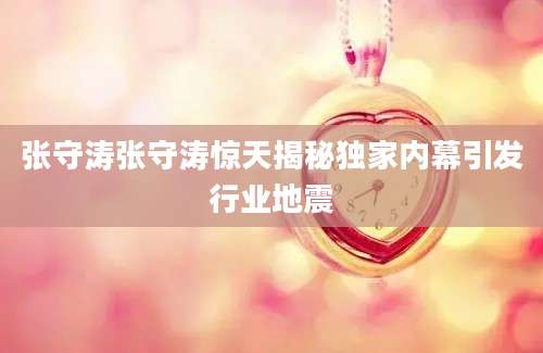 张守涛张守涛惊天揭秘独家内幕引发行业地震