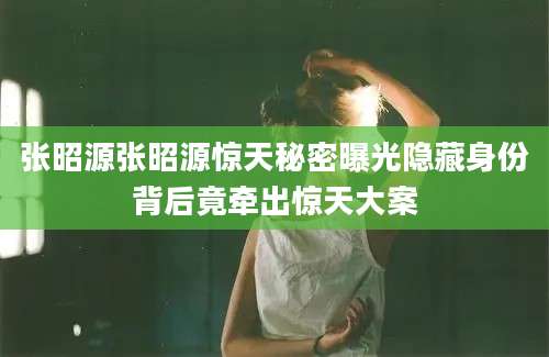 张昭源张昭源惊天秘密曝光隐藏身份背后竟牵出惊天大案