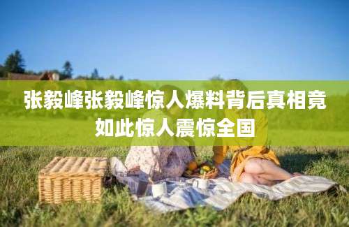 张毅峰张毅峰惊人爆料背后真相竟如此惊人震惊全国