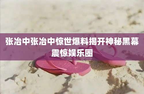 张冶中张冶中惊世爆料揭开神秘黑幕震惊娱乐圈