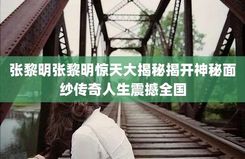 张黎明张黎明惊天大揭秘揭开神秘面纱传奇人生震撼全国