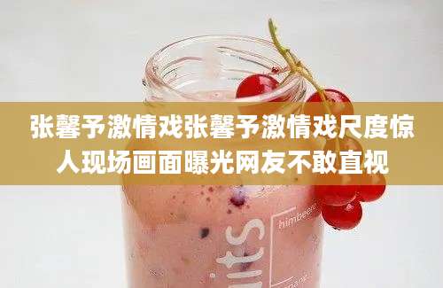 张馨予激情戏张馨予激情戏尺度惊人现场画面曝光网友不敢直视
