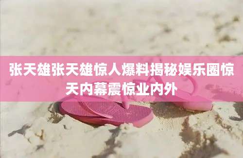 张天雄张天雄惊人爆料揭秘娱乐圈惊天内幕震惊业内外