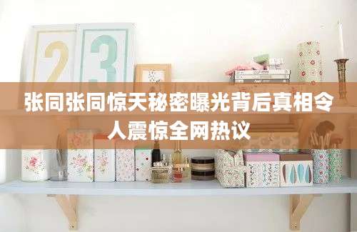 张同张同惊天秘密曝光背后真相令人震惊全网热议