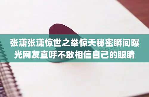 张潇张潇惊世之举惊天秘密瞬间曝光网友直呼不敢相信自己的眼睛