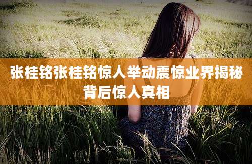 张桂铭张桂铭惊人举动震惊业界揭秘背后惊人真相