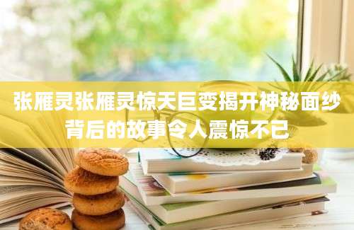 张雁灵张雁灵惊天巨变揭开神秘面纱背后的故事令人震惊不已