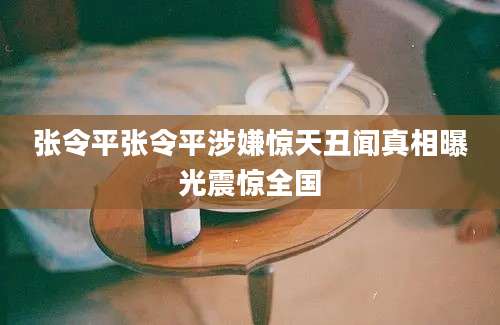 张令平张令平涉嫌惊天丑闻真相曝光震惊全国