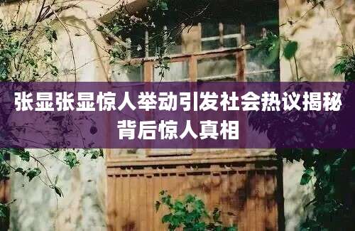 张显张显惊人举动引发社会热议揭秘背后惊人真相