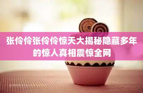 张伶伶张伶伶惊天大揭秘隐藏多年的惊人真相震惊全网