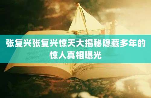 张复兴张复兴惊天大揭秘隐藏多年的惊人真相曝光