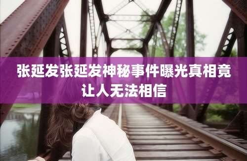 张延发张延发神秘事件曝光真相竟让人无法相信
