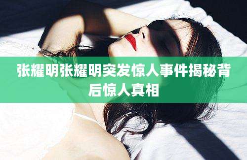 张耀明张耀明突发惊人事件揭秘背后惊人真相
