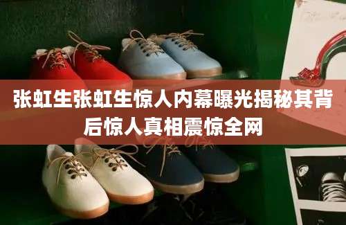 张虹生张虹生惊人内幕曝光揭秘其背后惊人真相震惊全网