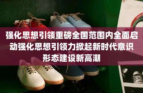 强化思想引领重磅全国范围内全面启动强化思想引领力掀起新时代意识形态建设新高潮