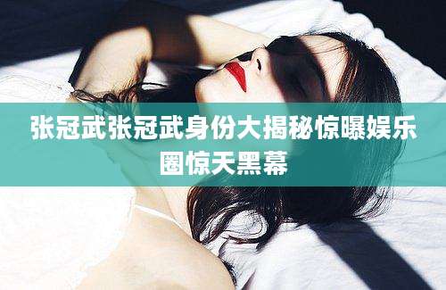 张冠武张冠武身份大揭秘惊曝娱乐圈惊天黑幕