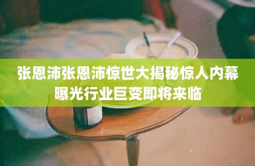 张恩沛张恩沛惊世大揭秘惊人内幕曝光行业巨变即将来临