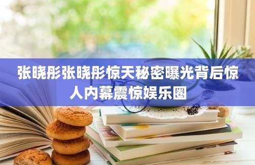 张晓彤张晓彤惊天秘密曝光背后惊人内幕震惊娱乐圈