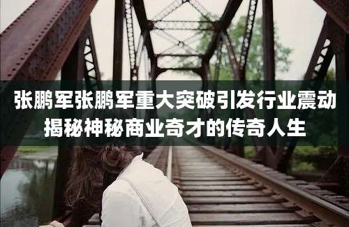 张鹏军张鹏军重大突破引发行业震动揭秘神秘商业奇才的传奇人生