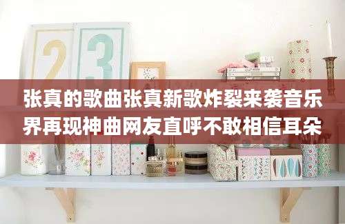 张真的歌曲张真新歌炸裂来袭音乐界再现神曲网友直呼不敢相信耳朵