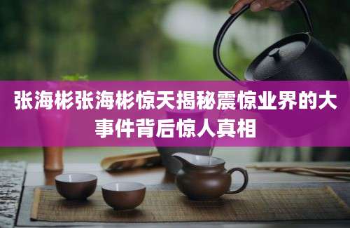 张海彬张海彬惊天揭秘震惊业界的大事件背后惊人真相