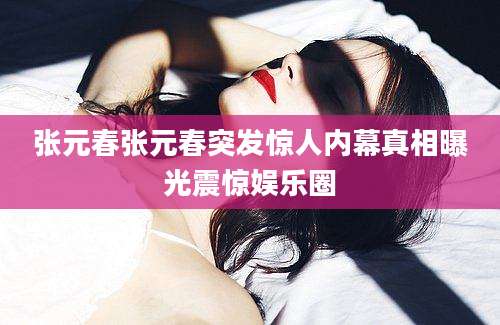 张元春张元春突发惊人内幕真相曝光震惊娱乐圈
