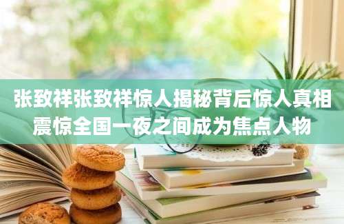 张致祥张致祥惊人揭秘背后惊人真相震惊全国一夜之间成为焦点人物