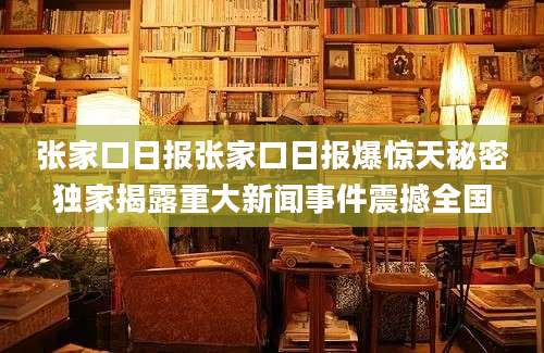 张家口日报张家口日报爆惊天秘密独家揭露重大新闻事件震撼全国