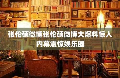 张伦硕微博张伦硕微博大爆料惊人内幕震惊娱乐圈