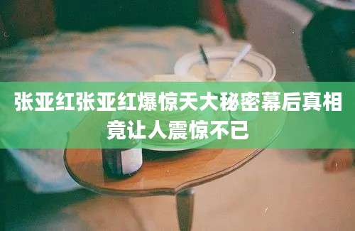 张亚红张亚红爆惊天大秘密幕后真相竟让人震惊不已