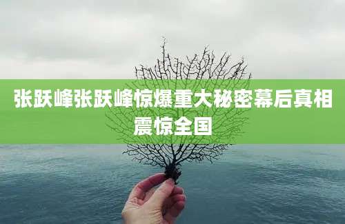 张跃峰张跃峰惊爆重大秘密幕后真相震惊全国