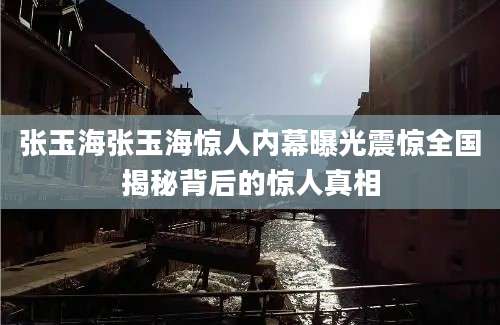 张玉海张玉海惊人内幕曝光震惊全国揭秘背后的惊人真相