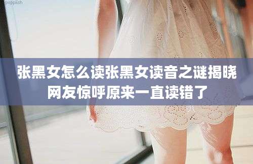 张黑女怎么读张黑女读音之谜揭晓网友惊呼原来一直读错了